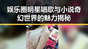 娱乐圈明星唱歌与小说奇幻世界的魅力揭秘